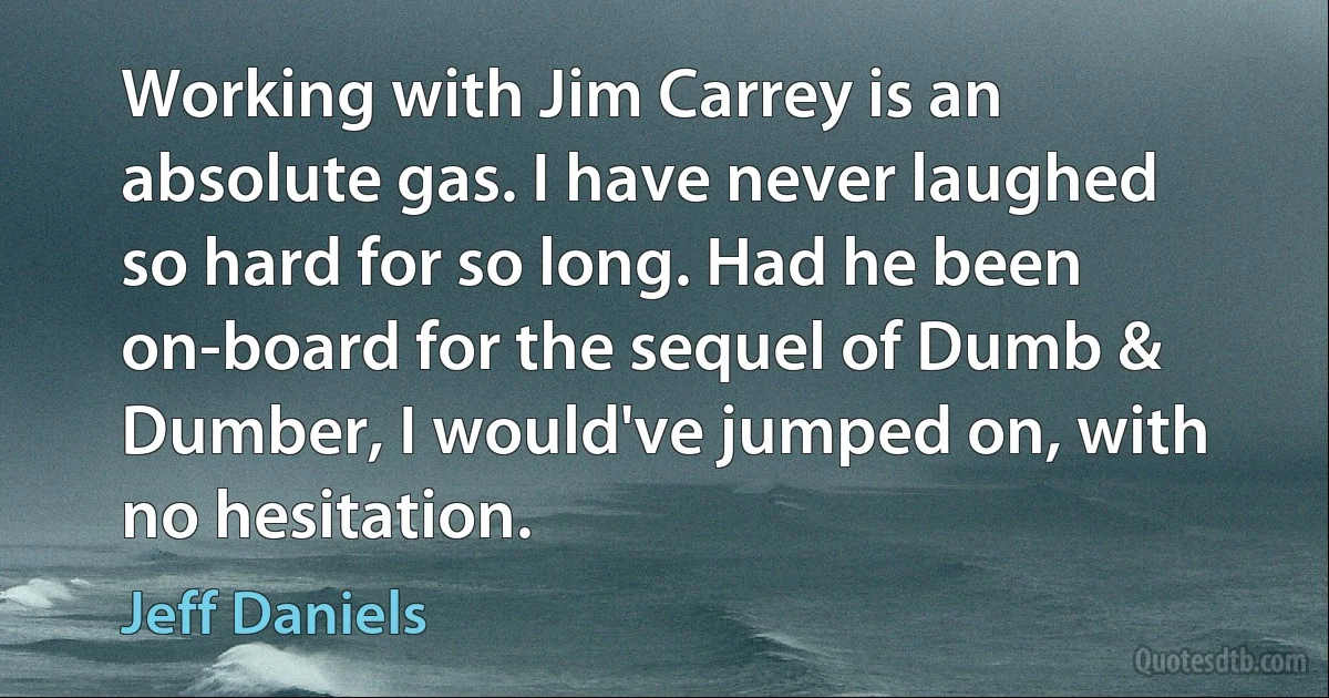 Working with Jim Carrey is an absolute gas. I have never laughed so hard for so long. Had he been on-board for the sequel of Dumb & Dumber, I would've jumped on, with no hesitation. (Jeff Daniels)