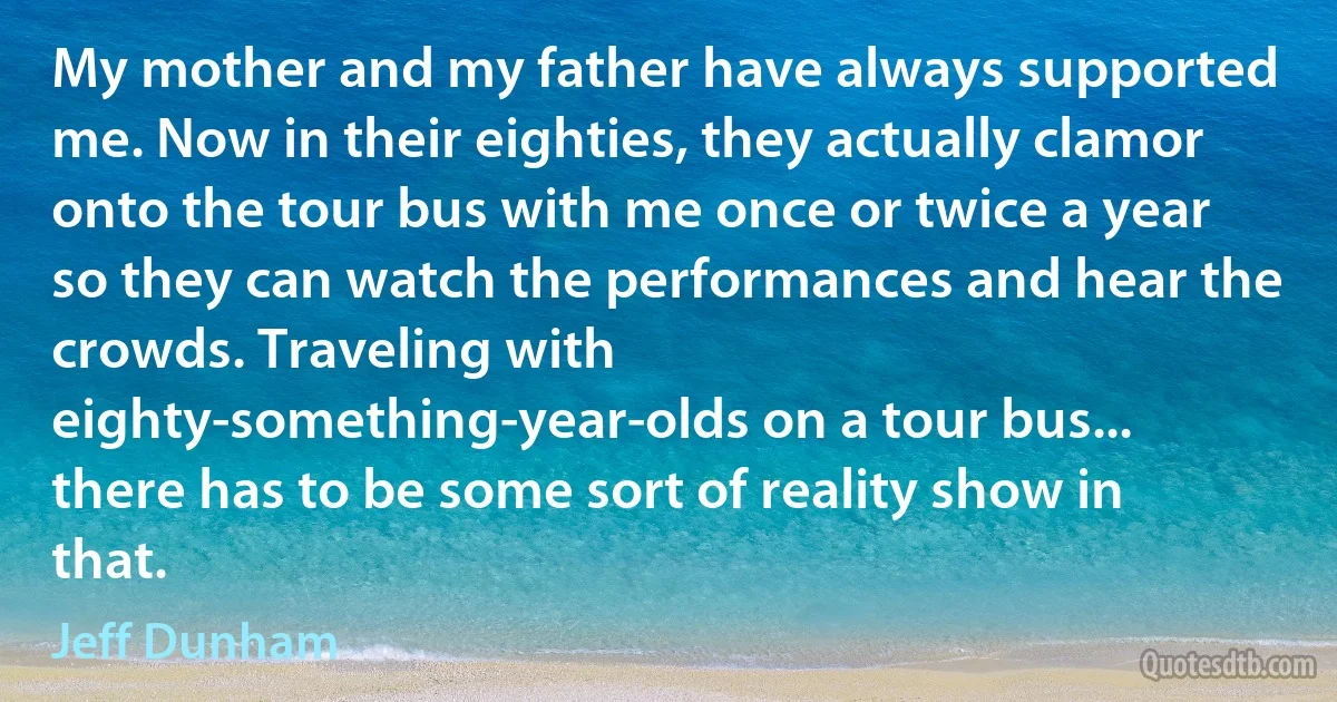 My mother and my father have always supported me. Now in their eighties, they actually clamor onto the tour bus with me once or twice a year so they can watch the performances and hear the crowds. Traveling with eighty-something-year-olds on a tour bus... there has to be some sort of reality show in that. (Jeff Dunham)