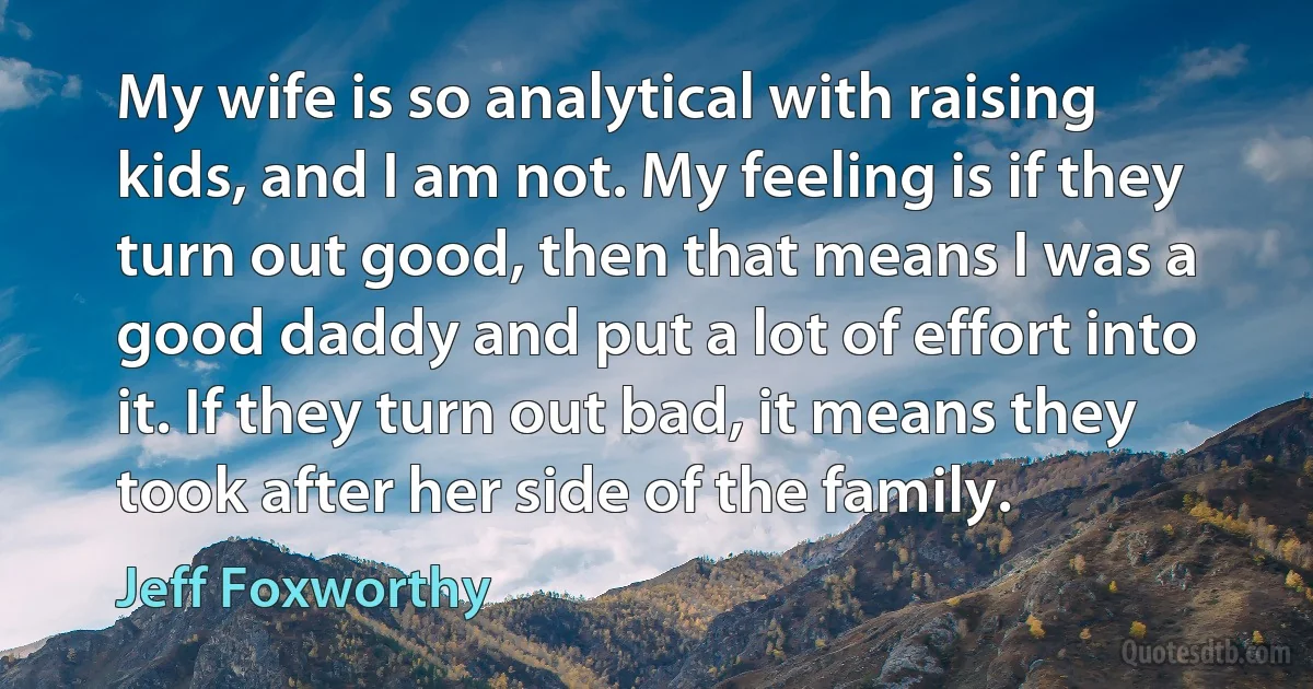 My wife is so analytical with raising kids, and I am not. My feeling is if they turn out good, then that means I was a good daddy and put a lot of effort into it. If they turn out bad, it means they took after her side of the family. (Jeff Foxworthy)