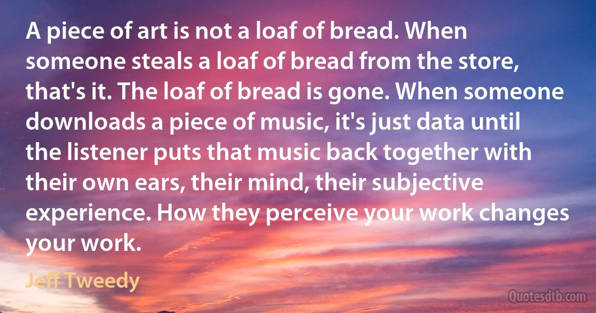 A piece of art is not a loaf of bread. When someone steals a loaf of bread from the store, that's it. The loaf of bread is gone. When someone downloads a piece of music, it's just data until the listener puts that music back together with their own ears, their mind, their subjective experience. How they perceive your work changes your work. (Jeff Tweedy)