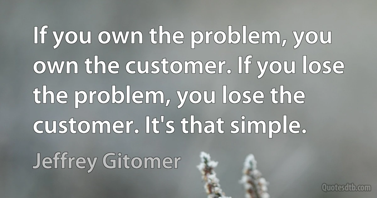 If you own the problem, you own the customer. If you lose the problem, you lose the customer. It's that simple. (Jeffrey Gitomer)