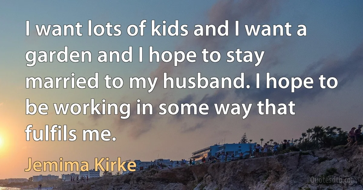 I want lots of kids and I want a garden and I hope to stay married to my husband. I hope to be working in some way that fulfils me. (Jemima Kirke)