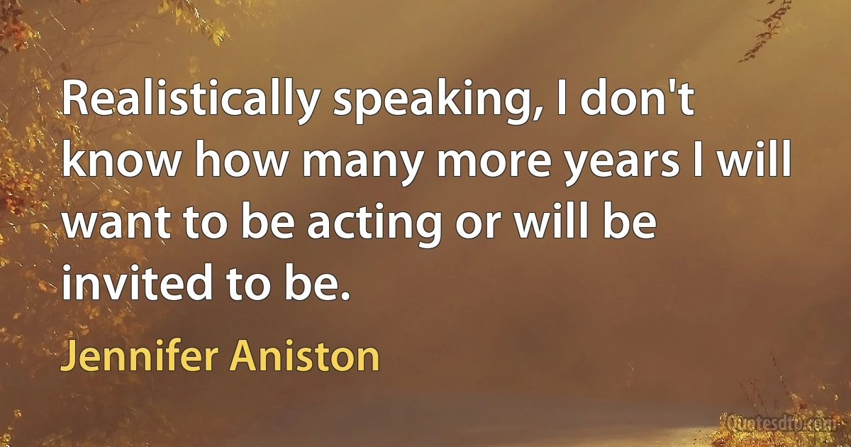 Realistically speaking, I don't know how many more years I will want to be acting or will be invited to be. (Jennifer Aniston)