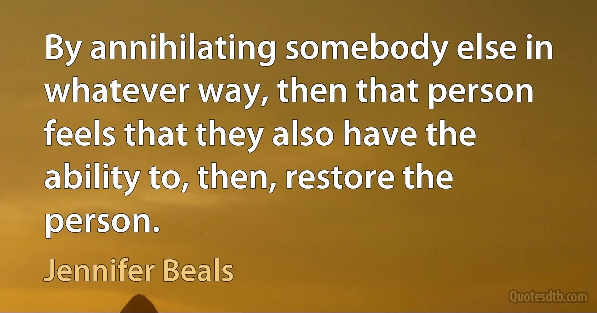 By annihilating somebody else in whatever way, then that person feels that they also have the ability to, then, restore the person. (Jennifer Beals)