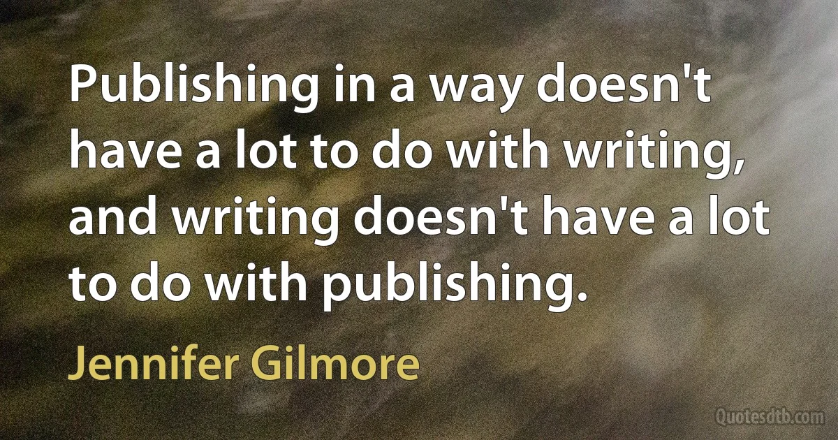 Publishing in a way doesn't have a lot to do with writing, and writing doesn't have a lot to do with publishing. (Jennifer Gilmore)