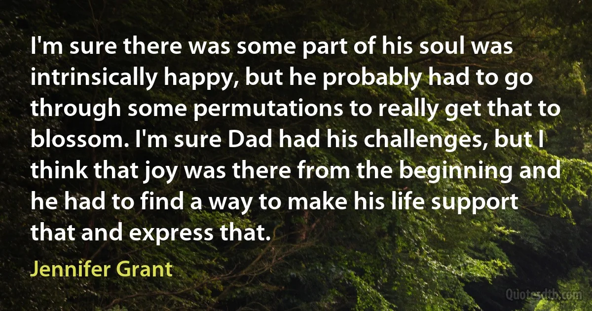 I'm sure there was some part of his soul was intrinsically happy, but he probably had to go through some permutations to really get that to blossom. I'm sure Dad had his challenges, but I think that joy was there from the beginning and he had to find a way to make his life support that and express that. (Jennifer Grant)