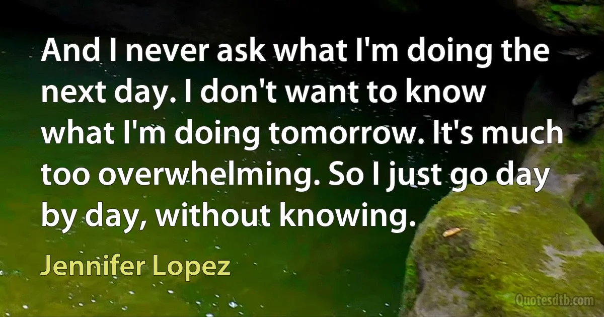 And I never ask what I'm doing the next day. I don't want to know what I'm doing tomorrow. It's much too overwhelming. So I just go day by day, without knowing. (Jennifer Lopez)