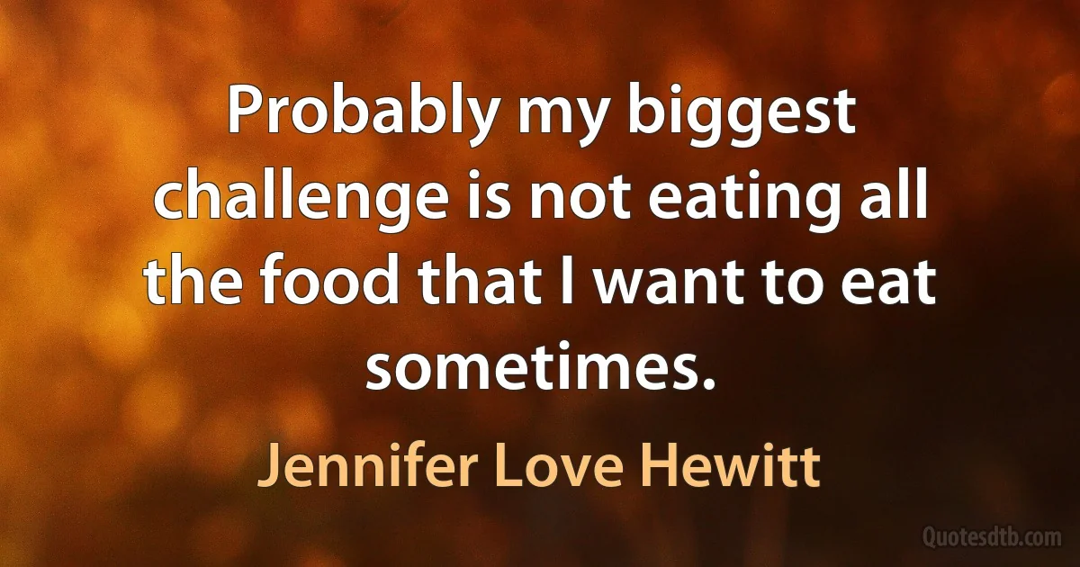 Probably my biggest challenge is not eating all the food that I want to eat sometimes. (Jennifer Love Hewitt)