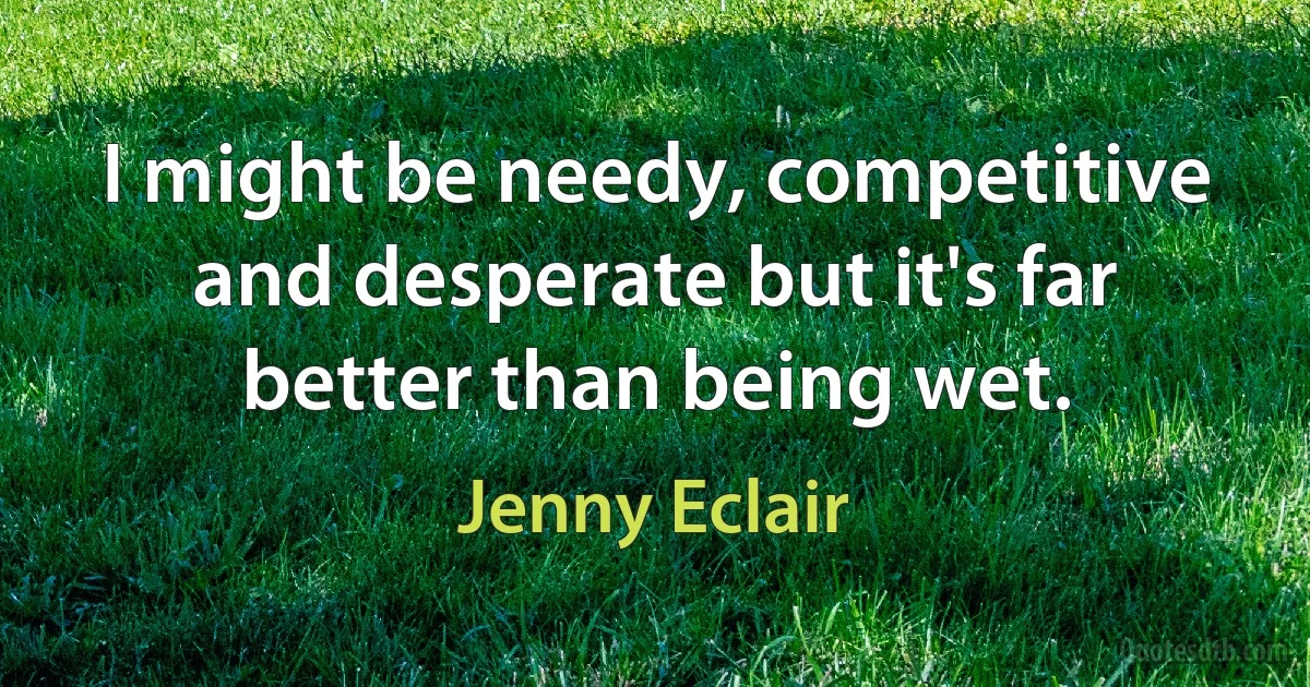 I might be needy, competitive and desperate but it's far better than being wet. (Jenny Eclair)