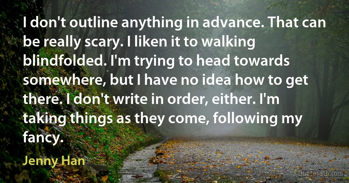 I don't outline anything in advance. That can be really scary. I liken it to walking blindfolded. I'm trying to head towards somewhere, but I have no idea how to get there. I don't write in order, either. I'm taking things as they come, following my fancy. (Jenny Han)