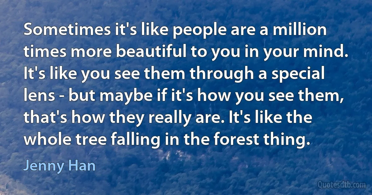 Sometimes it's like people are a million times more beautiful to you in your mind. It's like you see them through a special lens - but maybe if it's how you see them, that's how they really are. It's like the whole tree falling in the forest thing. (Jenny Han)