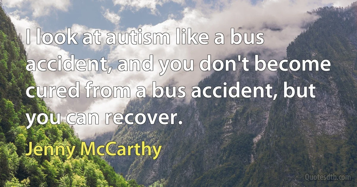 I look at autism like a bus accident, and you don't become cured from a bus accident, but you can recover. (Jenny McCarthy)