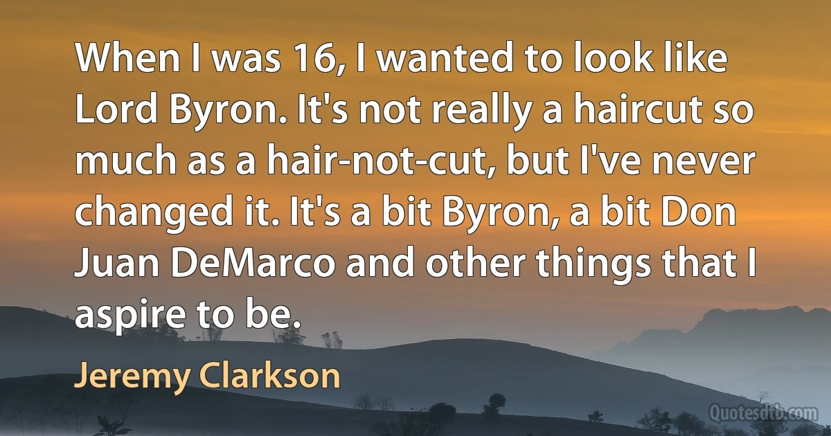 When I was 16, I wanted to look like Lord Byron. It's not really a haircut so much as a hair-not-cut, but I've never changed it. It's a bit Byron, a bit Don Juan DeMarco and other things that I aspire to be. (Jeremy Clarkson)