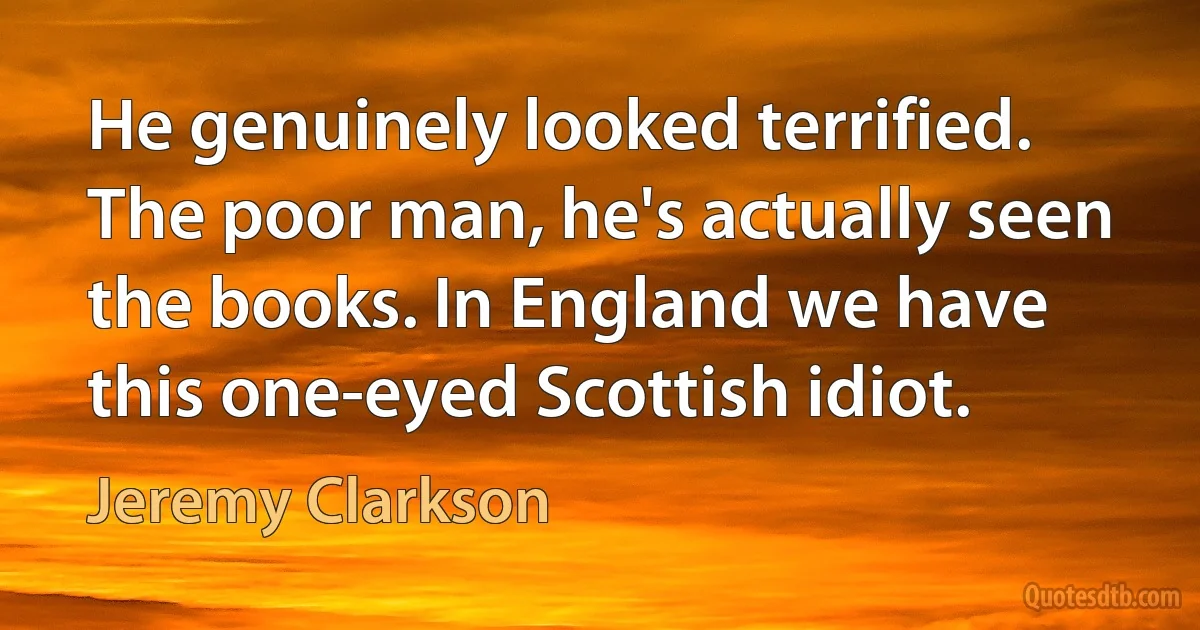 He genuinely looked terrified. The poor man, he's actually seen the books. In England we have this one-eyed Scottish idiot. (Jeremy Clarkson)