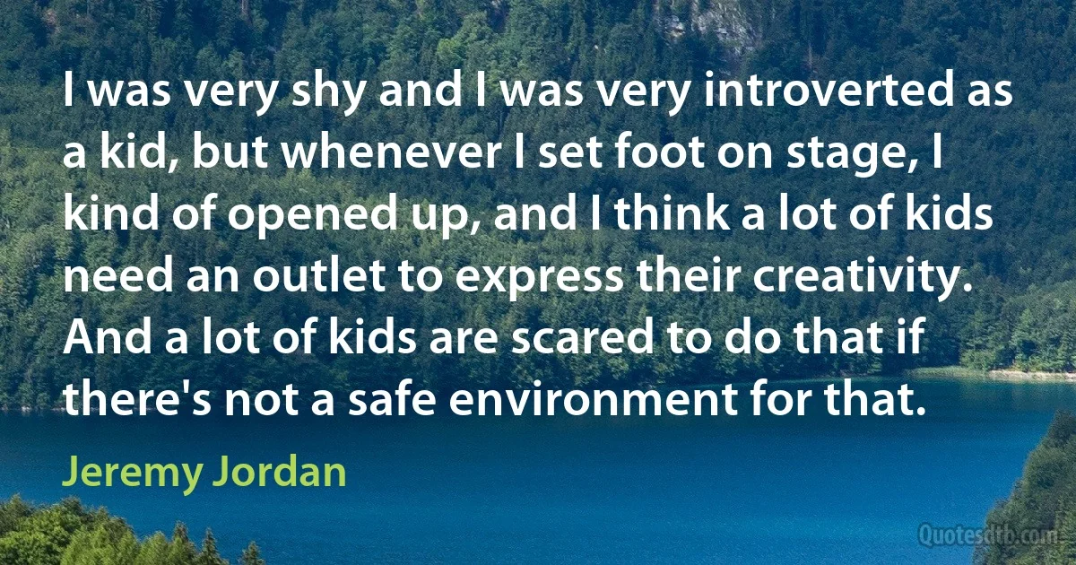 I was very shy and I was very introverted as a kid, but whenever I set foot on stage, I kind of opened up, and I think a lot of kids need an outlet to express their creativity. And a lot of kids are scared to do that if there's not a safe environment for that. (Jeremy Jordan)