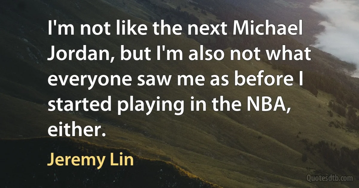 I'm not like the next Michael Jordan, but I'm also not what everyone saw me as before I started playing in the NBA, either. (Jeremy Lin)