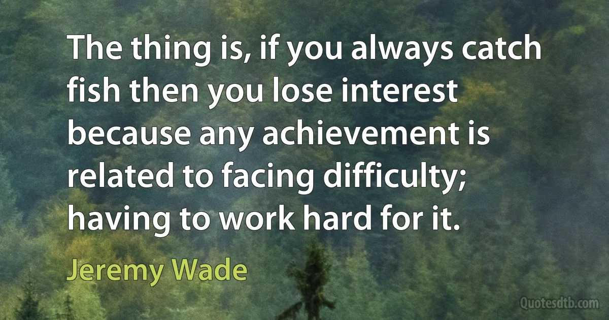 The thing is, if you always catch fish then you lose interest because any achievement is related to facing difficulty; having to work hard for it. (Jeremy Wade)