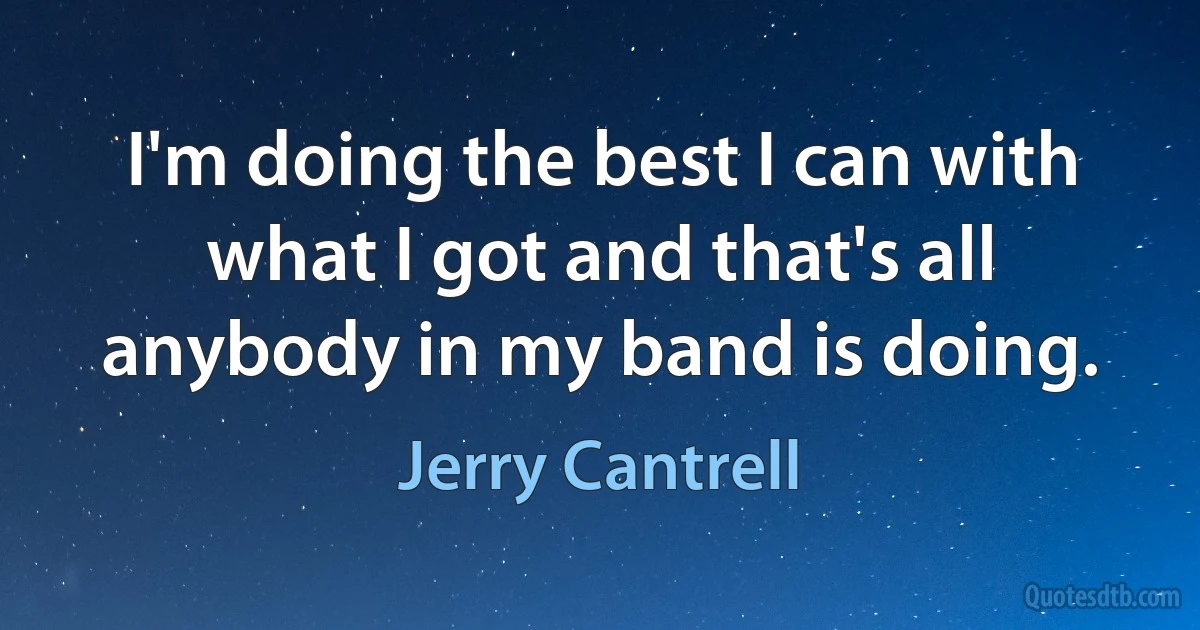 I'm doing the best I can with what I got and that's all anybody in my band is doing. (Jerry Cantrell)