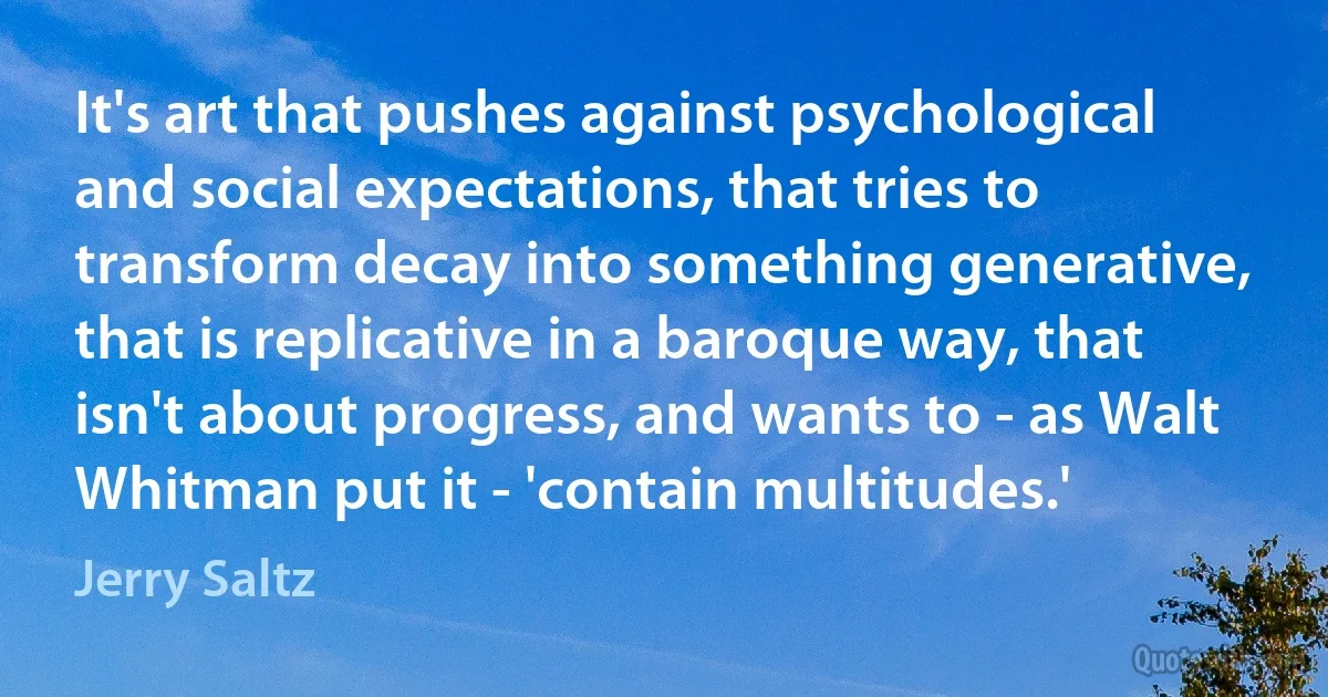 It's art that pushes against psychological and social expectations, that tries to transform decay into something generative, that is replicative in a baroque way, that isn't about progress, and wants to - as Walt Whitman put it - 'contain multitudes.' (Jerry Saltz)