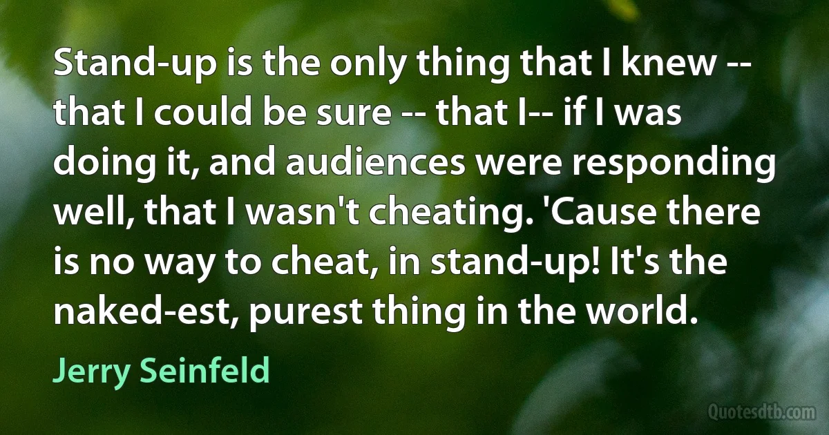 Stand-up is the only thing that I knew -- that I could be sure -- that I-- if I was doing it, and audiences were responding well, that I wasn't cheating. 'Cause there is no way to cheat, in stand-up! It's the naked-est, purest thing in the world. (Jerry Seinfeld)