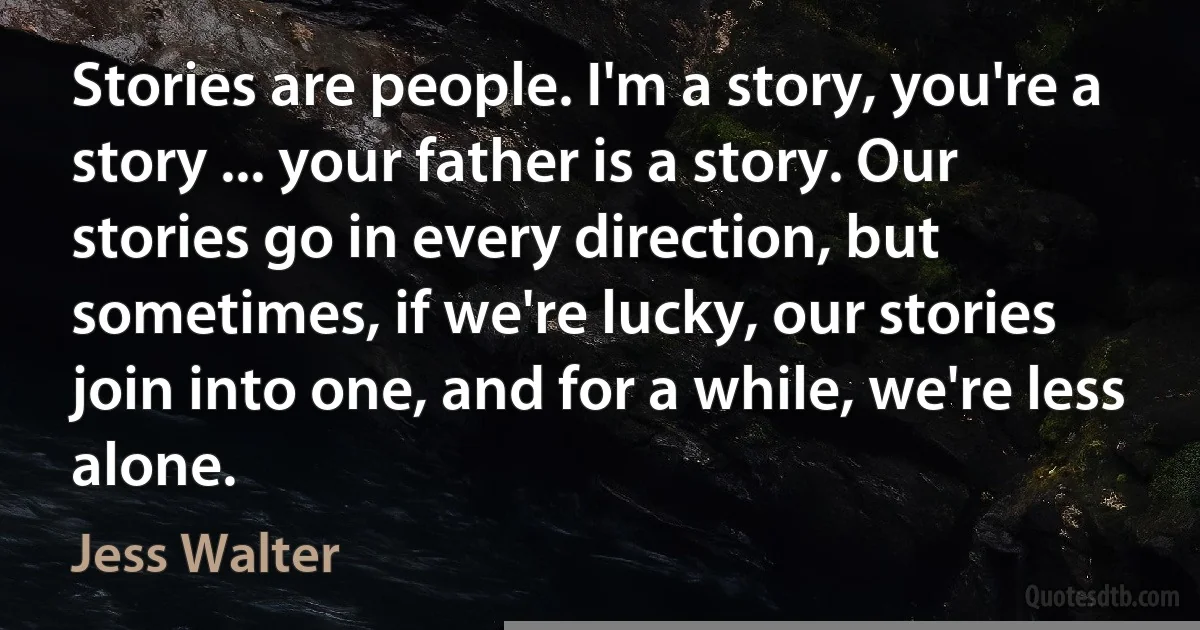 Stories are people. I'm a story, you're a story ... your father is a story. Our stories go in every direction, but sometimes, if we're lucky, our stories join into one, and for a while, we're less alone. (Jess Walter)