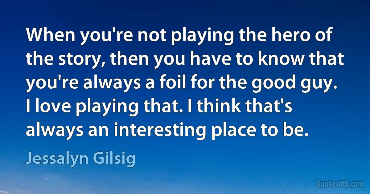 When you're not playing the hero of the story, then you have to know that you're always a foil for the good guy. I love playing that. I think that's always an interesting place to be. (Jessalyn Gilsig)