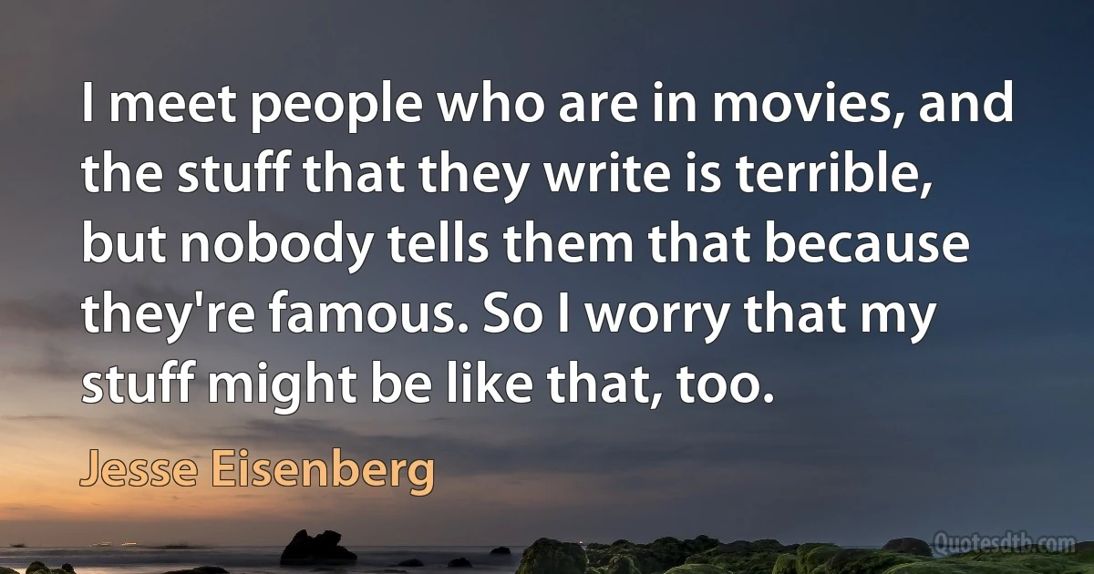 I meet people who are in movies, and the stuff that they write is terrible, but nobody tells them that because they're famous. So I worry that my stuff might be like that, too. (Jesse Eisenberg)