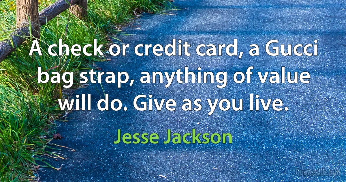 A check or credit card, a Gucci bag strap, anything of value will do. Give as you live. (Jesse Jackson)