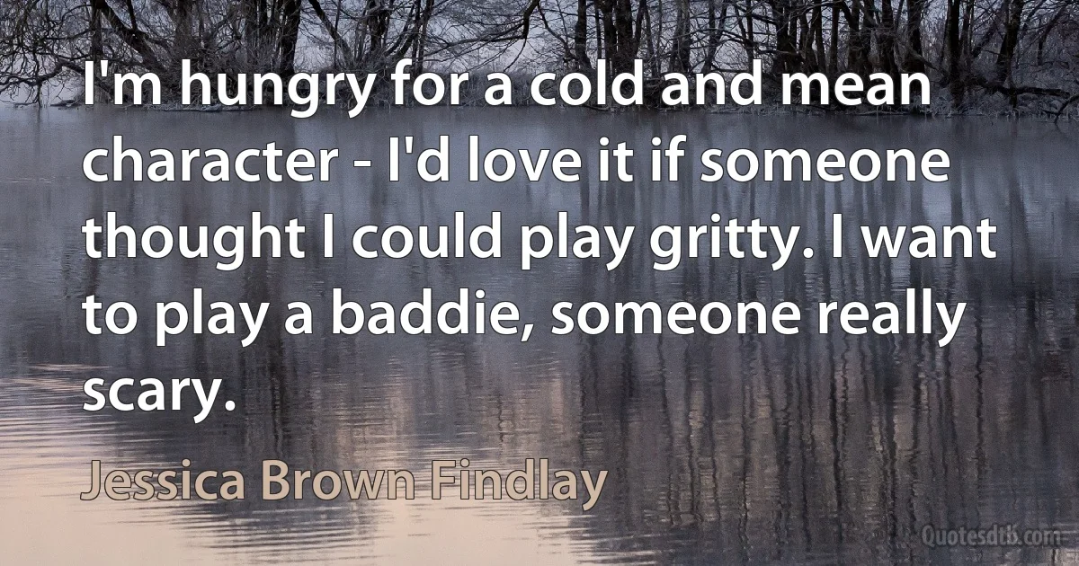 I'm hungry for a cold and mean character - I'd love it if someone thought I could play gritty. I want to play a baddie, someone really scary. (Jessica Brown Findlay)