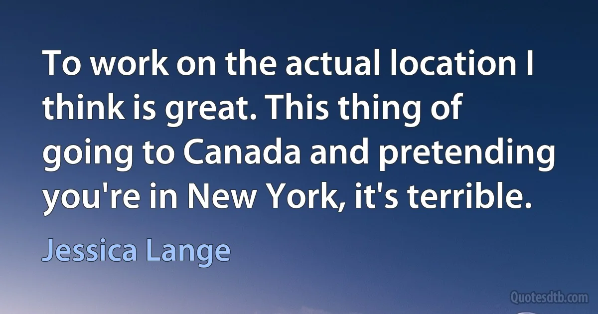 To work on the actual location I think is great. This thing of going to Canada and pretending you're in New York, it's terrible. (Jessica Lange)