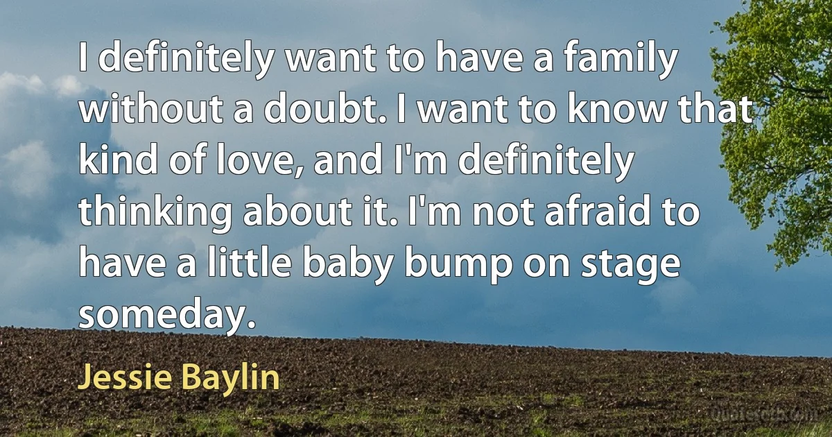 I definitely want to have a family without a doubt. I want to know that kind of love, and I'm definitely thinking about it. I'm not afraid to have a little baby bump on stage someday. (Jessie Baylin)