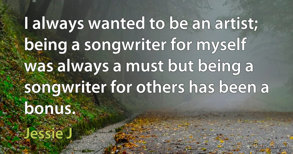 I always wanted to be an artist; being a songwriter for myself was always a must but being a songwriter for others has been a bonus. (Jessie J)