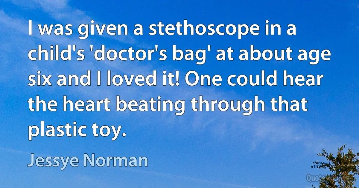 I was given a stethoscope in a child's 'doctor's bag' at about age six and I loved it! One could hear the heart beating through that plastic toy. (Jessye Norman)