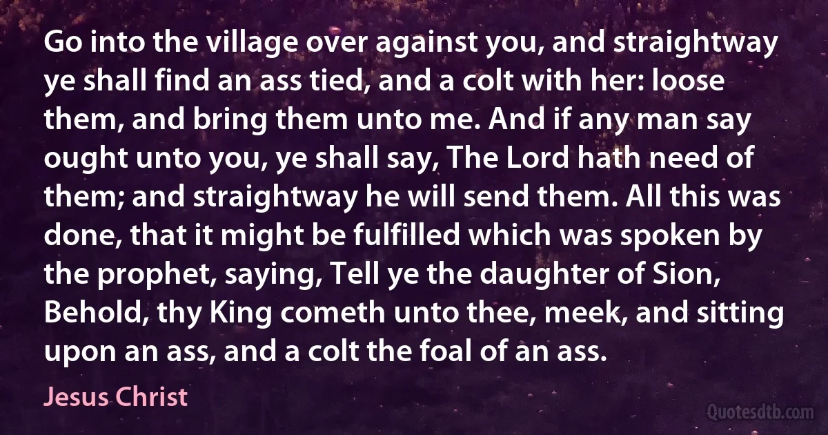 Go into the village over against you, and straightway ye shall find an ass tied, and a colt with her: loose them, and bring them unto me. And if any man say ought unto you, ye shall say, The Lord hath need of them; and straightway he will send them. All this was done, that it might be fulfilled which was spoken by the prophet, saying, Tell ye the daughter of Sion, Behold, thy King cometh unto thee, meek, and sitting upon an ass, and a colt the foal of an ass. (Jesus Christ)