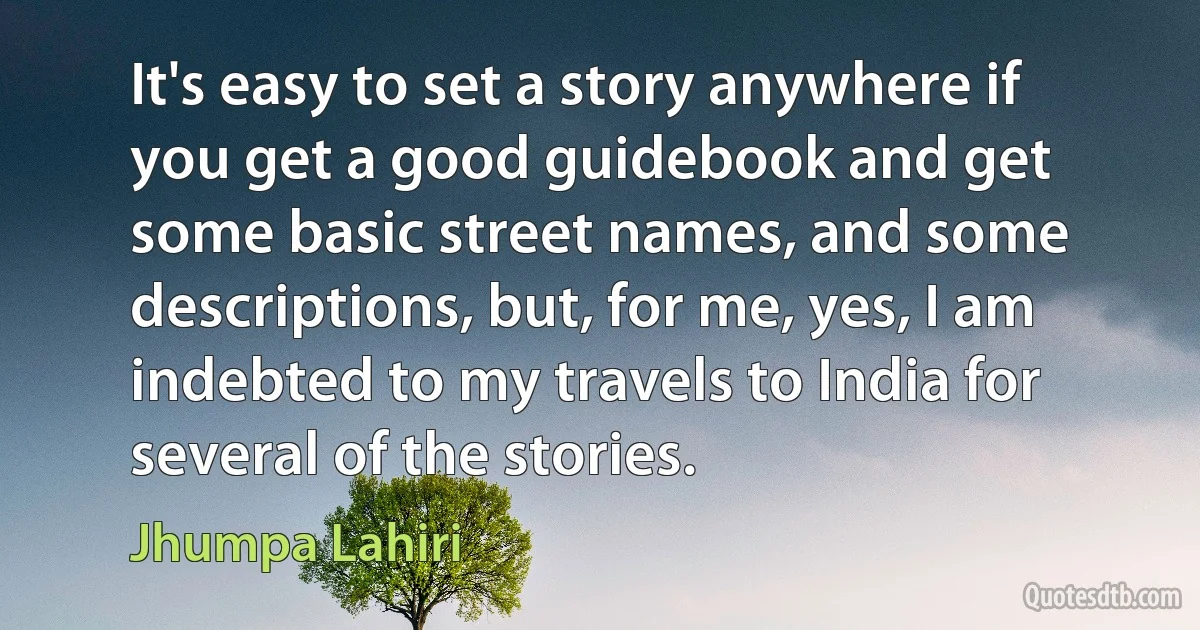 It's easy to set a story anywhere if you get a good guidebook and get some basic street names, and some descriptions, but, for me, yes, I am indebted to my travels to India for several of the stories. (Jhumpa Lahiri)