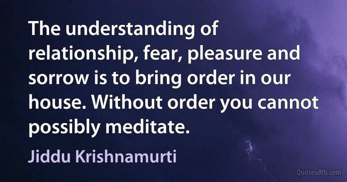 The understanding of relationship, fear, pleasure and sorrow is to bring order in our house. Without order you cannot possibly meditate. (Jiddu Krishnamurti)