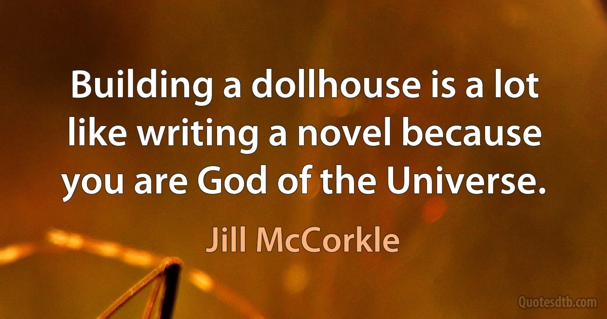 Building a dollhouse is a lot like writing a novel because you are God of the Universe. (Jill McCorkle)