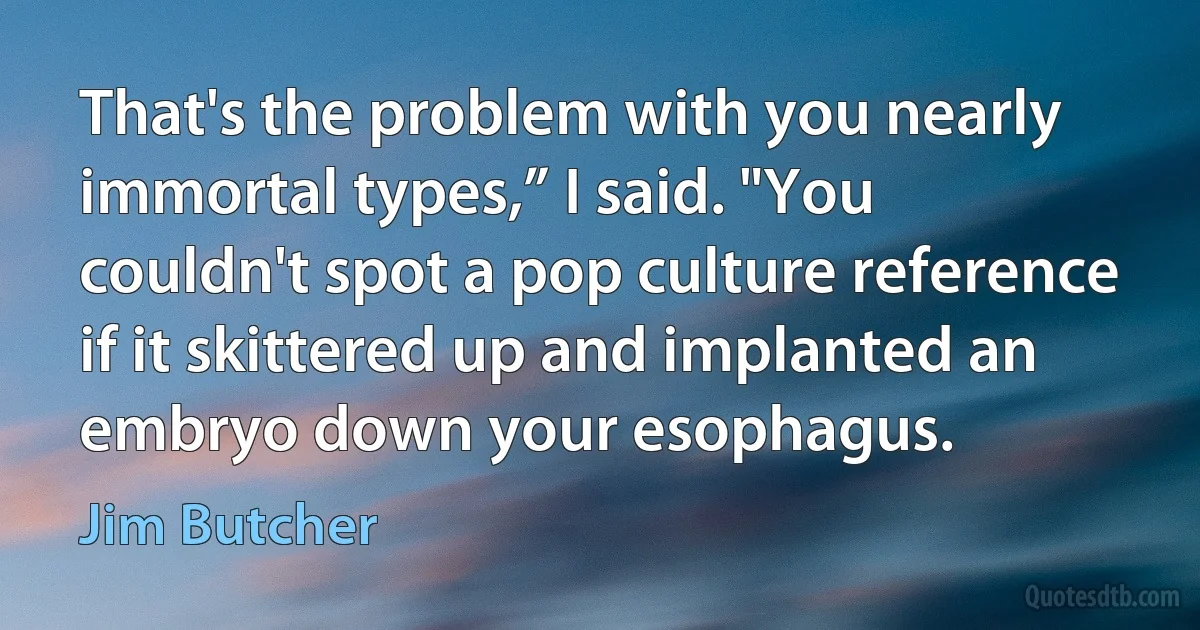 That's the problem with you nearly immortal types,” I said. "You couldn't spot a pop culture reference if it skittered up and implanted an embryo down your esophagus. (Jim Butcher)