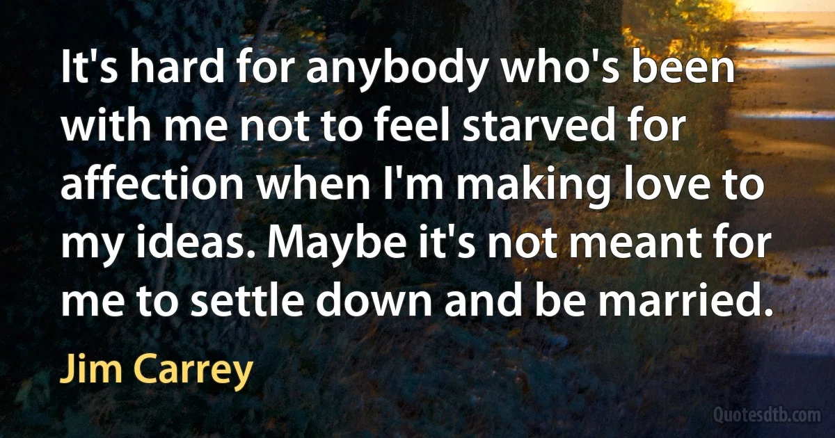 It's hard for anybody who's been with me not to feel starved for affection when I'm making love to my ideas. Maybe it's not meant for me to settle down and be married. (Jim Carrey)