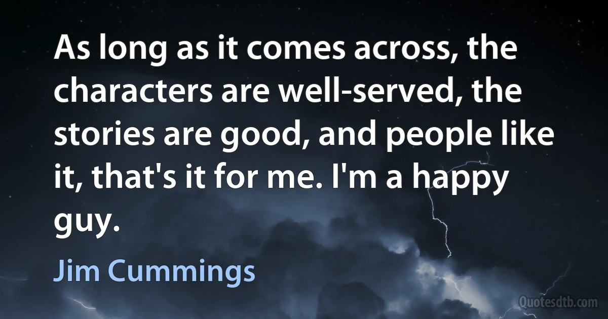 As long as it comes across, the characters are well-served, the stories are good, and people like it, that's it for me. I'm a happy guy. (Jim Cummings)