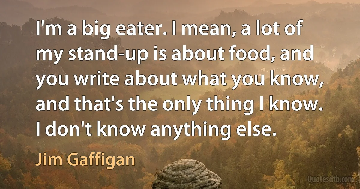 I'm a big eater. I mean, a lot of my stand-up is about food, and you write about what you know, and that's the only thing I know. I don't know anything else. (Jim Gaffigan)