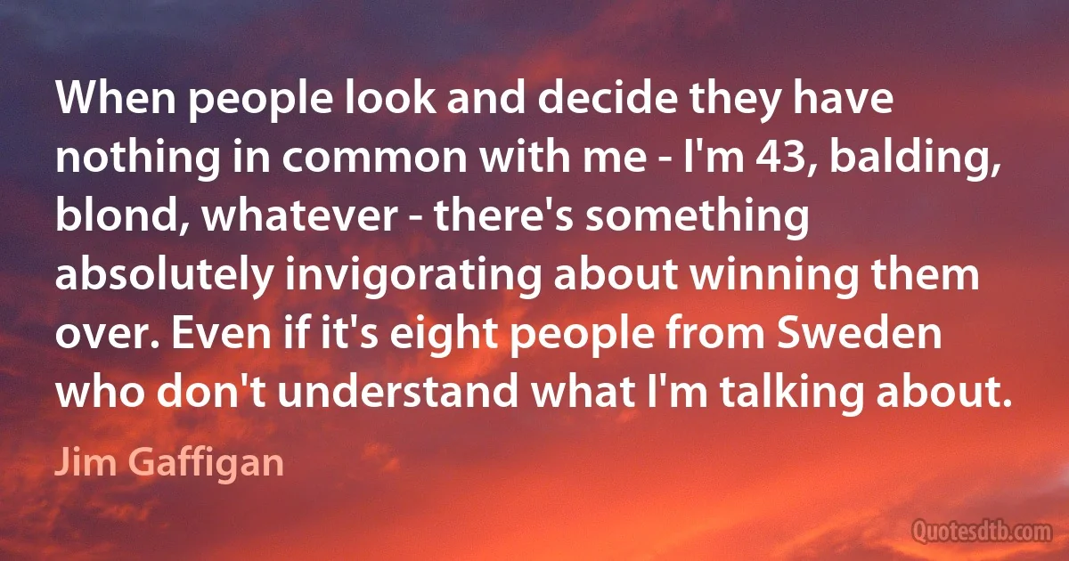 When people look and decide they have nothing in common with me - I'm 43, balding, blond, whatever - there's something absolutely invigorating about winning them over. Even if it's eight people from Sweden who don't understand what I'm talking about. (Jim Gaffigan)