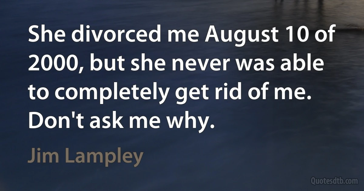 She divorced me August 10 of 2000, but she never was able to completely get rid of me. Don't ask me why. (Jim Lampley)