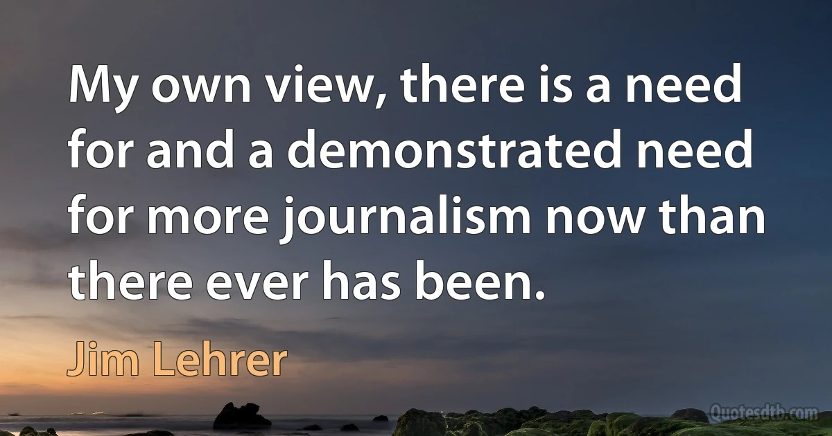 My own view, there is a need for and a demonstrated need for more journalism now than there ever has been. (Jim Lehrer)