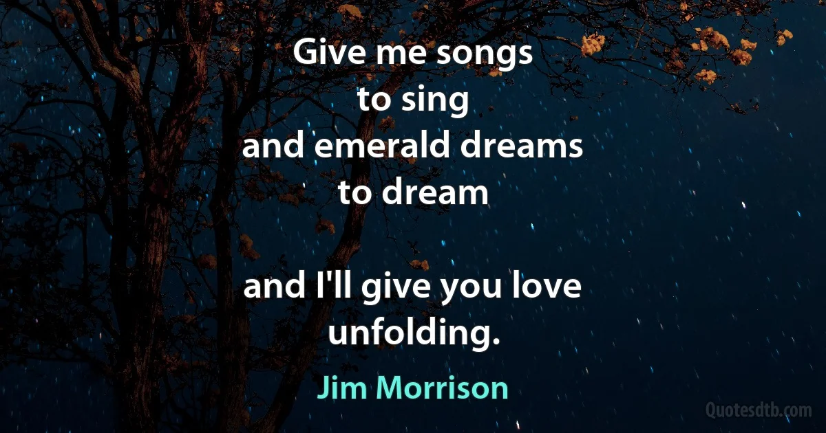 Give me songs
to sing
and emerald dreams
to dream

and I'll give you love
unfolding. (Jim Morrison)