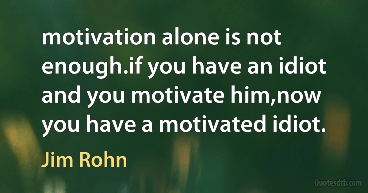 motivation alone is not enough.if you have an idiot and you motivate him,now you have a motivated idiot. (Jim Rohn)