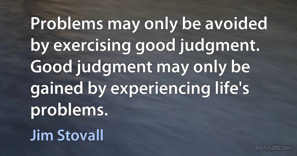 Problems may only be avoided by exercising good judgment. Good judgment may only be gained by experiencing life's problems. (Jim Stovall)