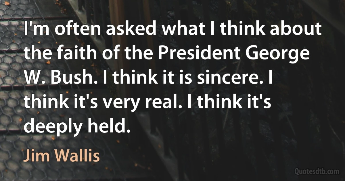 I'm often asked what I think about the faith of the President George W. Bush. I think it is sincere. I think it's very real. I think it's deeply held. (Jim Wallis)