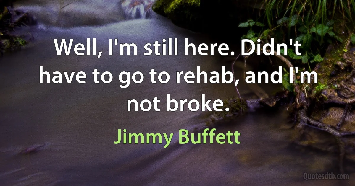 Well, I'm still here. Didn't have to go to rehab, and I'm not broke. (Jimmy Buffett)