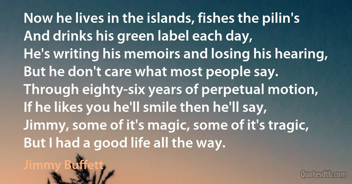 Now he lives in the islands, fishes the pilin's
And drinks his green label each day,
He's writing his memoirs and losing his hearing,
But he don't care what most people say.
Through eighty-six years of perpetual motion,
If he likes you he'll smile then he'll say,
Jimmy, some of it's magic, some of it's tragic,
But I had a good life all the way. (Jimmy Buffett)